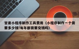 莆田甘肃小程序制作工具费用（小程序制作一个需要多少钱!每年都需要交钱吗）