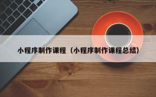莆田小程序制作课程（小程序制作课程总结）