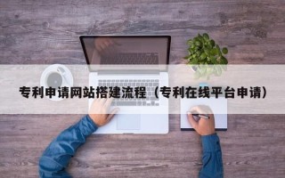 莆田专利申请网站搭建流程（专利在线平台申请）