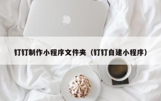 莆田钉钉制作小程序文件夹（钉钉自建小程序）