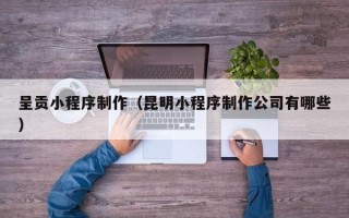 莆田呈贡小程序制作（昆明小程序制作公司有哪些）