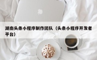 莆田湖南头条小程序制作团队（头条小程序开发者平台）