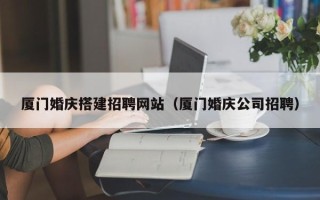 莆田厦门婚庆搭建招聘网站（厦门婚庆公司招聘）