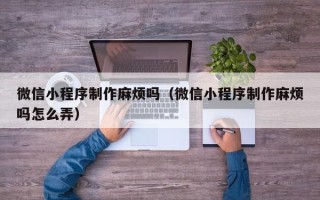 莆田微信小程序制作麻烦吗（微信小程序制作麻烦吗怎么弄）
