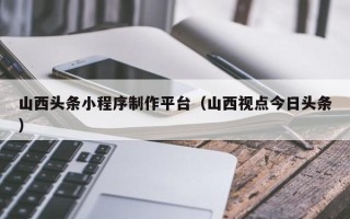 莆田山西头条小程序制作平台（山西视点今日头条）